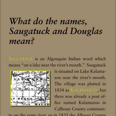 What do the names, Saugatuck and Douglas mean?: Saugatuck is an Algonquin Indian word which
means “on a lake near the river’s mouth.” Saugatuck
is situated on Lake Kalamazoo
near the river’s mouth.
The village was platted in
1834 as Kalamazoo, but
there was already a post office
named Kalamazoo in
Calhoun County community
on the same river, so in 1835 the Allegan County
town applied for a post office named Saugatuck. It is
uncertain whether the word was from the local Indians,
or whether the Michigan Saugatuck was named
for the town of Saugatuck, Connecticut (later part of
Westport), where the geographic situation is identical
and the Indians spoke
a similar language. When
the village was incorporated
in 1868 a petition was
written out asking for incorporation
as the village
of “Belle Haven.” However,
at some point in the
proceedings, Saugatuck,
the name of the post office,
was written on a separate piece of paper and glued
over Belle Haven. The petition in the Allegan County
files still shows this alteration.
Douglas is named for Douglas, the capital of the
Isle of Man, located in the Irish Sea. It is where the
Dhoo (“gray” in Manx) and the Glass (“clear”) rivers
meet. The Michigan town was named by Frederic
H. May, who had been born in Douglas, Isle of Man,
when his father was headmaster of a school there.
Jonathan Wade who owned the land south of Center
Street, founded his own settlement called Dudleyville,
named for his brother. In 1870 the entire
area of both communities was incorporated as the
Village of Douglas. The name appealed to the Dudleyville
residents because they were mostly Democrats
and had been supporters of Stephen A. Douglas
against Abraham Lincoln in the presidential election
of 1860.