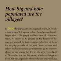          How big and how populated are the villages?; In 2000 the population of Saugatuck was 1,065 with
a land area of 1.2 square miles. Douglas was slightly
larger with 1,214 people and land area of 1.8 square
miles. As many as 40 percent of the houses of the
area are owned by non-residents who live in them
for varying periods of the year. Some retirees and
others without business commitments go to warmer
climes in the winter but live in the area from April
to November (or the first snow, whichever happens
first). Others, especially those who are still working
full time, spend weekdays at their other home, driving
over here most weekends.
   