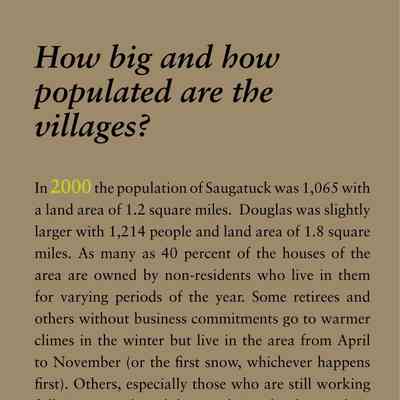 How big and how populated are the villages?: In 2000 the population of Saugatuck was 1,065 with
a land area of 1.2 square miles. Douglas was slightly
larger with 1,214 people and land area of 1.8 square
miles. As many as 40 percent of the houses of the
area are owned by non-residents who live in them
for varying periods of the year. Some retirees and
others without business commitments go to warmer
climes in the winter but live in the area from April
to November (or the first snow, whichever happens
first). Others, especially those who are still working
full time, spend weekdays at their other home, driving
over here most weekends.