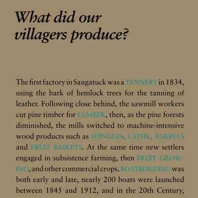What did our villagers produce?: The first factory in Saugatuck was a tannery in 1834,
using the bark of hemlock trees for the tanning of
leather. Following close behind, the sawmill workers
cut pine timber for lumber, then, as the pine forests
diminished, the mills switched to machine-intensive
wood products such as shingles, lathe, barrels
and fruit baskets. At the same time new settlers
engaged in subsistence farming, then fruit growing,
and other commercial crops. boatbuilding was
both early and late, nearly 200 boats were launched
between 1845 and 1912, and in the 20th Century,
River Queen houseboats were built in Douglas and
luxury yachts constructed near the mouth of the river.
In 1923 the American Twisting Company in Saugatuck
began making twisted paper cord products,
and beginning in 1953, workers were turning
out frozen pies on Culver Street. Today only two
industries remain, both in Douglas: Haworth, which
makes components for office furniture including
chairs, tables and file cabinets, and Douglas Marine
which builds the Skater brand of pleasure boats.