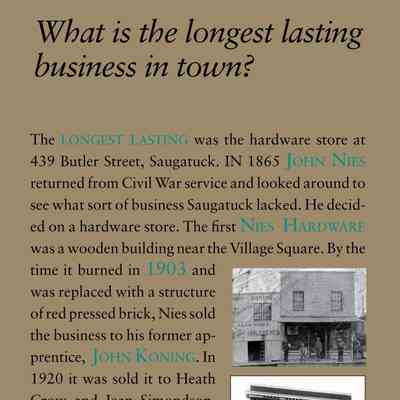 What is the longest lasting business in town?: The longest lasting was the hardware store at
439 Butler Street, Saugatuck. In 1865 John Nies
returned from Civil War service and looked around to
see what sort of business Saugatuck lacked. He decided
on a hardware store. The first Nies Hardware
was a wooden building near the Village Square. By the
time it burned in 1903 and
was replaced with a structure
of red pressed brick, Nies sold
the business to his former apprentice,
John Koning. In
1920 it was sold it to Heath
Crow and Jean Simondson,
former employees who maintained
the building with the
dumbwaiter to haul things
up from the basement, and
old open nail bins surrounding
the counter. Ron and
Bonnie Wilkins were the last to operate it as a
hardware store.
The second oldest business is the weekly newspaper
the Commercial Record which was established
in July of 1868, and has been continuous since that
date (except for two weeks when the editor resigned
in a huff in 1886). It was published in Saugatuck
and first called the Saugatuck Commercial, later the
Lakeshore Commercial, and then simply The Commercial
until the spring of 1902 when it merged with
the Douglas Weekly Record to become the Commercial
Record.