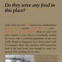          Do they serve any food in this place?; Today there are over 20 food service establishments
in Saugatuck, another 12 in Douglas, and
9 more in the Township. Most are open even
after summer is over. This is a remarkable number
for towns with a combined population of just over
2,000. People in Saugatuck have always eaten well.
A newspaper editor who visited in 1859 praised the
food at the local hotel, even though he wasn’t impressed
with anything else in town.
Beginning about 1870, what and
where to eat became an important
part of the area economy.
A secondary benefit is that the
young people of the town received
early and extensive experience
in the food service industry
as wait staff and cooks.
In the earliest days fried chicken was top of the menu
because birds young and tender enough to fry were
only available in the spring and summer when it was
warm enough to hatch chicks. Oysters, which had to
be imported from the East Coast, were popular in the
1870s and 1880s, and steaks and chops were major
draws on the menu beginning about 1920. Today’s
top chefs specialize in locally grown fresh produce —
and food-street fairs and “socials” bring thousands
to the area.
Photo caption -- A restaurant run by Jim Davis, with rooms
for rent upstairs, shown in a photograph
taken about 1901. The two-story structure
was located on Butler Street to the north of
the Leland Building, and in 1910, was the
area’s first Chinese restaurant, the Chop
Suey. It later was one venue of the popular
Soda Lounge, before being razed in 1968
along with the old bank building next door.
Photo caption -- Eleanor Koning, left, and friends
were some of the Saugatuck youngsters
to gain early experience in the
restaurant business, probably at Tara
in Douglas, which was owned by Mr.
and Mrs. Charles Koning.
   