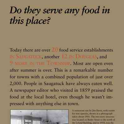 Do they serve any food in this place?: Today there are over 20 food service establishments
in Saugatuck, another 12 in Douglas, and
9 more in the Township. Most are open even
after summer is over. This is a remarkable number
for towns with a combined population of just over
2,000. People in Saugatuck have always eaten well.
A newspaper editor who visited in 1859 praised the
food at the local hotel, even though he wasn’t impressed
with anything else in town.
Beginning about 1870, what and
where to eat became an important
part of the area economy.
A secondary benefit is that the
young people of the town received
early and extensive experience
in the food service industry
as wait staff and cooks.
In the earliest days fried chicken was top of the menu
because birds young and tender enough to fry were
only available in the spring and summer when it was
warm enough to hatch chicks. Oysters, which had to
be imported from the East Coast, were popular in the
1870s and 1880s, and steaks and chops were major
draws on the menu beginning about 1920. Today’s
top chefs specialize in locally grown fresh produce —
and food-street fairs and “socials” bring thousands
to the area.
Photo caption -- A restaurant run by Jim Davis, with rooms
for rent upstairs, shown in a photograph
taken about 1901. The two-story structure
was located on Butler Street to the north of
the Leland Building, and in 1910, was the
area’s first Chinese restaurant, the Chop
Suey. It later was one venue of the popular
Soda Lounge, before being razed in 1968
along with the old bank building next door.
Photo caption -- Eleanor Koning, left, and friends
were some of the Saugatuck youngsters
to gain early experience in the
restaurant business, probably at Tara
in Douglas, which was owned by Mr.
and Mrs. Charles Koning.
