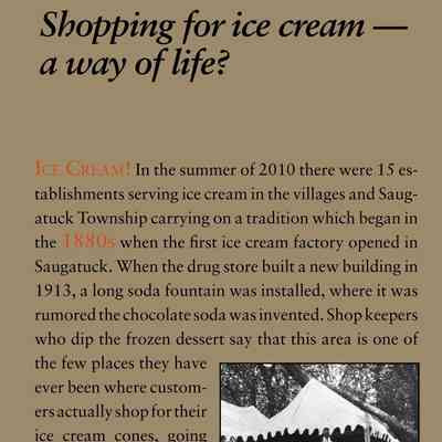 Shopping for ice cream — a way of life?: Ice Cream! In the summer of 2010 there were 15 establishments
serving ice cream in the villages and Saugatuck
Township carrying on a tradition which began in
the 1880s when the first ice cream factory opened in
Saugatuck. When the drug store built a new building in
1913, a long soda fountain was installed, where it was
rumored the chocolate soda was invented. Shop keepers
who dip the frozen dessert say that this area is one of
the few places they have
ever been where customers
actually shop for their
ice cream cones, going
down the street noting
flavors available, prices,
types of cones, and the
length of the lines waiting,
before deciding what
and where to buy.