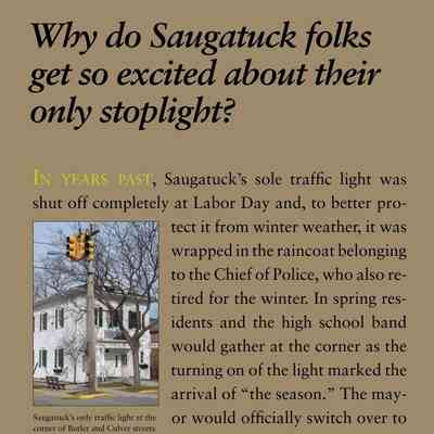 Why do Saugatuck folks get so excited about their only stoplight?: In years past, Saugatuck’s sole traffic light was
shut off completely at Labor Day and, to better protect
it from winter weather, it was
wrapped in the raincoat belonging
to the Chief of Police, who also retired
for the winter. In spring residents
and the high school band
would gather at the corner as the
turning on of the light marked the
arrival of “the season.” The mayor
would officially switch over to
red-yellow-green operation – and
all would cheer.

What? A train and hot dancing brought electricity to Saugatuck?
There was never a steam train in either town, but an
electric “Interurban” arrived in Saugatuck in
1899 and ran to Holland, with connections to Grand
Rapids, until 1927 with a station at the corner of
Butler and Culver Streets. Although nearby towns
had household electricity before the turn of the century,
Saugatuck lagged behind, partially because power
could be obtained by tapping the lines which ran the
interurban. There were times that so much electricity
was being diverted from the power line that the train
could barely move. The enormous Big Pavilion, a
dance hall of 1909 by the river in Saugatuck, had its
arches and windows, both outside and inside, outlined
in thousands of electric lights. To get the power for this
they built their own generator with a towering chimney
just south of the building. This showcased what
electricity could do, and, in 1912, a steam plant was
enlarged to provide power in Saugatuck every evening
from sundown to 11 pm. Later the housewives petitioned
the village to turn on the power every Monday
during the day so that they could use their electric
irons.