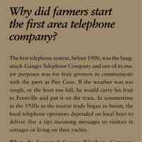          Why did farmers start the first area telephone company?; The first telephone system, before 1900, was the Saugatuck-
Ganges Telephone Company and one of its major
purposes was for fruit growers to communicate
with the piers at Pier Cove. If the weather was too
rough, or the boat too full, he would carry his fruit
to Fennville and put it on the train. In summertime
in the 1920s as the tourist trade began to boom, the
local telephone operators depended on local boys to
deliver (for a tip) incoming messages to visitors in
cottages or living on their yachts.
When the Saugatuck-Ganges Telephone Company
began in 1895, it was the first cooperative telephone
company in Michigan, and probably in the country.
Some of the rural lines had as many as 15 customers
on a party line. Dial phones arrived in 1940 with the
local exchange Ulysses 7, but for calls within the exchange
you one only needed to dial the last four numbers.
Then one morning about 1970, with no advance
warning, residents had to dial the whole number. To
this day when many local people are asked their telephone
number they will give you only the last four
numbers.
   