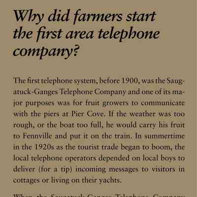 Why did farmers start the first area telephone company?: The first telephone system, before 1900, was the Saugatuck-
Ganges Telephone Company and one of its major
purposes was for fruit growers to communicate
with the piers at Pier Cove. If the weather was too
rough, or the boat too full, he would carry his fruit
to Fennville and put it on the train. In summertime
in the 1920s as the tourist trade began to boom, the
local telephone operators depended on local boys to
deliver (for a tip) incoming messages to visitors in
cottages or living on their yachts.
When the Saugatuck-Ganges Telephone Company
began in 1895, it was the first cooperative telephone
company in Michigan, and probably in the country.
Some of the rural lines had as many as 15 customers
on a party line. Dial phones arrived in 1940 with the
local exchange Ulysses 7, but for calls within the exchange
you one only needed to dial the last four numbers.
Then one morning about 1970, with no advance
warning, residents had to dial the whole number. To
this day when many local people are asked their telephone
number they will give you only the last four
numbers.