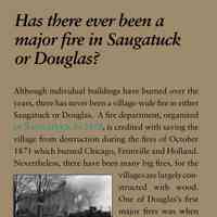          Has there ever been a major fire in Saugatuck or Douglas?; Although individual buildings have burned over the
years, there has never been a village-wide fire in either
Saugatuck or Douglas. A fire department, organized
in Saugatuck in 1870, is credited with saving the
village from destruction during the fires of October
1871 which burned Chicago, Fennville and Holland.
Nevertheless, there have been many big fires, for the
villages are largely constructed
with wood.
One of Douglas’s first
major fires was when
the fire station, with the
engine inside, burned
to the ground in 1902.
The most dramatic fire
in Douglas was the
burning of the basket factory in 1927 when a warehouse
of baskets produced flames that were seen in
Muskegon. The largest fire in Saugatuck
was the burning of the Big Pavilion on May 6, 1960,
which drew 16 trucks from 12 west Michigan fire
departments.
Until about 1980 both villages had a fire siren to call
the volunteer firemen. For those who arrived at the fire
barn too late to go out with the trucks, the location
of the fire would be written on a blackboard. Residents
could gauge the size and importance of a fire
by listening to the sirens. If one village fire siren was
followed rapidly by the siren in the second village, it
was probably a big fire. The two village fire departments
were discontinued in favor of a township-wide
department in 1976 and radio communication was
established with each individual fireman.
   