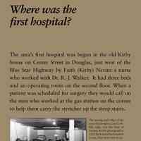          Where was the first hospital?; The area’s first hospital was begun in the old Kirby
house on Center Street in Douglas, just west of the
Blue Star Highway by Faith (Kirby) Nevins a nurse
who worked with Dr. R. J. Walker. It had three beds
and an operating room on the second floor. When a
patient was scheduled for surgery they would call on
the men who worked at the gas station on the corner
to help them carry the stretcher up the steep stairs.
After 1935 the hospital (eventually it had six beds)
was run by a Hospital Corporation. In 1956 the Kirby
home could not meet new standards for renewal of
its license. A fund drive was begun in 1957, for a new
building on the south edge of Douglas with the first
donation from Lloyd J. Harriss of the local pie company.
The new structure was dedicated in the summer
of 1960. The old hospital building is now the Kirby
House Bed & Breakfast. The new building served until
1985 when the hospital ceased operation.
   