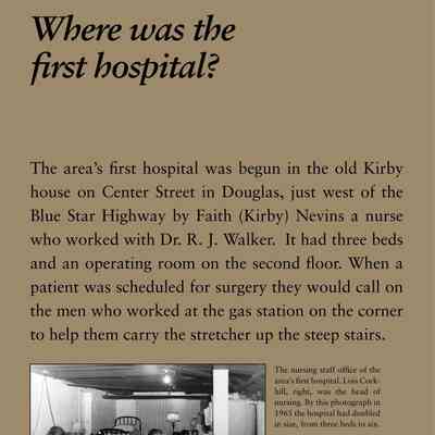Where was the first hospital?: The area’s first hospital was begun in the old Kirby
house on Center Street in Douglas, just west of the
Blue Star Highway by Faith (Kirby) Nevins a nurse
who worked with Dr. R. J. Walker. It had three beds
and an operating room on the second floor. When a
patient was scheduled for surgery they would call on
the men who worked at the gas station on the corner
to help them carry the stretcher up the steep stairs.
After 1935 the hospital (eventually it had six beds)
was run by a Hospital Corporation. In 1956 the Kirby
home could not meet new standards for renewal of
its license. A fund drive was begun in 1957, for a new
building on the south edge of Douglas with the first
donation from Lloyd J. Harriss of the local pie company.
The new structure was dedicated in the summer
of 1960. The old hospital building is now the Kirby
House Bed & Breakfast. The new building served until
1985 when the hospital ceased operation.