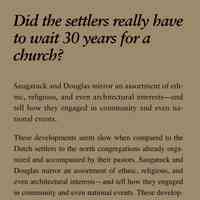          Did the settlers really have to wait 30 years for a church?; Saugatuck and Douglas mirror an assortment of ethnic,
religious, and even architectural interests—and
tell how they engaged in community and even national
events.
These developments seem slow when compared to the
Dutch settlers to the north congregations already organized
and accompanied by their pastors. Saugatuck and
Douglas mirror an assortment of ethnic, religious, and
even architectural interests—and tell how they engaged
in community and even national events. These developments
seem slow when compared to the Dutch settlers
to the north who arrived as entire congregations already
organized. For 30 years there were not enough people of
any denomination to found a church, although itinerant
preachers often held services in the school house or private
homes. Nevertheless, it was not until 1860 that the
Congregationalists in Saugatuck organized, hired a pastor,
and built a church
   