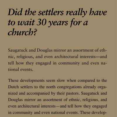 Did the settlers really have to wait 30 years for a church?: Saugatuck and Douglas mirror an assortment of ethnic,
religious, and even architectural interests—and
tell how they engaged in community and even national
events.
These developments seem slow when compared to the
Dutch settlers to the north congregations already organized
and accompanied by their pastors. Saugatuck and
Douglas mirror an assortment of ethnic, religious, and
even architectural interests—and tell how they engaged
in community and even national events. These developments
seem slow when compared to the Dutch settlers
to the north who arrived as entire congregations already
organized. For 30 years there were not enough people of
any denomination to found a church, although itinerant
preachers often held services in the school house or private
homes. Nevertheless, it was not until 1860 that the
Congregationalists in Saugatuck organized, hired a pastor,
and built a church