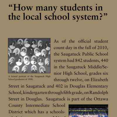 “How many students in the local school system?”: As of the official student
count day in the fall of 2010,
the Saugatuck Public School
system had 842 students, 440
in the Saugatuck Middle/Senior
High School, grades six
through twelve, on Elizabeth
Street in Saugatuck and 402 in Douglas Elementary
School, kindergarten through fifth grade, on Randolph
Street in Douglas. Saugatuck is part of the Ottawa
County Intermediate School
District which has a schoolsof-
choice program, so 251 of
that total were out of district
students who elected to attend
Saugatuck schools.
