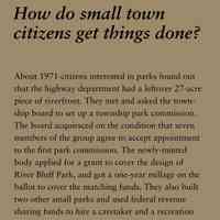          How do small town citizens get things done?; About 1971 citizens interested in parks found out
that the highway department had a leftover 27-acre
piece of riverfront. They met and asked the township
board to set up a township park commission.
The board acquiesced on the condition that seven
members of the group agree to accept appointment
to the first park commission. The newly-minted
body applied for a grant to cover the design of
River Bluff Park, and got a one-year millage on the
ballot to cover the matching funds. They also built
two other small parks and used federal revenue
sharing funds to hire a caretaker and a recreation
director.
Saugatuck Township Park Commissioner was the
first political office held by Patty Birkholz, of Saugatuck
Township, who, later served in the state legislature
for the maximum time allowable and, as a
state senator she was the first woman elected president
pro-tem of the Michigan Senate.
   