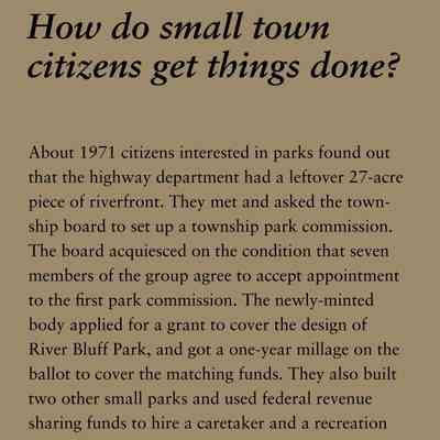 How do small town citizens get things done?: About 1971 citizens interested in parks found out
that the highway department had a leftover 27-acre
piece of riverfront. They met and asked the township
board to set up a township park commission.
The board acquiesced on the condition that seven
members of the group agree to accept appointment
to the first park commission. The newly-minted
body applied for a grant to cover the design of
River Bluff Park, and got a one-year millage on the
ballot to cover the matching funds. They also built
two other small parks and used federal revenue
sharing funds to hire a caretaker and a recreation
director.
Saugatuck Township Park Commissioner was the
first political office held by Patty Birkholz, of Saugatuck
Township, who, later served in the state legislature
for the maximum time allowable and, as a
state senator she was the first woman elected president
pro-tem of the Michigan Senate.