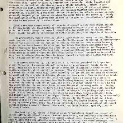 Prentice fax page 1 of 13: 4 April 1983
To the Editor, the C.R.
Because of other activities, I delayed reading my copy of “Saugatuck Through the Years 1830 – 1980” by James E. Sheridan until recently. While I realize any comments on the book at this time may seem a little outdated, I cannot in good conscience let such a masterful work pass by without a word of praise and appreciation for the countless hours of labor and research that must have gone into its preparation, I cannot help but marvel at how the author was able to uncover so much generally long-forgotten information about the early days of the community. Surely the publication of this history must go down as the greatest contribution of public service to the community in recent times,
While the book covers nearly all aspects of community life from church socials to barroom brawls and local Industry from trapping muskrats to plating automobile parts, as I went through the pages I thought of a few additional or related minor items, mostly pertaining to personal or family activities, that might be of interest.
My grandfather, Warren Prentice (1827 - 1916) while not among the very first, could certainly be considered an early settler in the area. He had sailed extensively— both on the Atlantic and the Pacific—on whaling vessels and then somehow became a sailor on the Great Lakes. He often verified Author Sheridan's statement (page 26) that in the early days "Chicago was every bit as much a dream as was Singapore." He in said he was offered one of the best lots in downtown Chicago for $300 but turned the offer down as he didn't think the town would amount to much. Instead he invested in farm land in Allegan County—first in Ganges township , then later (after the Civil War) in Saugatuck township south of Douglas.
The author mentions (p. 105) that Dr. E. E. Brunson practiced in Ganges for almost 50 years. I remember him well as he was my grandparents' family doctor. I recall that he had one habit that probably would not be acceptable under current sanitary codes but which served its purpose. Like all country doctors, he carried his medicines in his black bag. After examining the patient and deciding on treatment, he would ask for a couple of drinking glasses and some water. Then he would go to his bag, take out a bottle or two and, with the water, mix up a couple of glasses of medicine. Before taking anything from the bottles, however, he would shake them well, take out the cork of each one in turn, and lick it with his tongue to be sure he had the right bottle. He was never known to have dispensed the wrong medicine. During the period I remember him, he drove his Reo touring car in summer but still resorted to his horse and cutter in winter. I recall the story of his getting caught out at night in a blizzard. He could not see where he was going, became completely lost, and finally gave the horse a free rein. Thanks to the animal’s instincts, he eventually reached home. The story was published, I believe, in the Allegan Gazette. I hope someone will dig it out and republish it. His son, Dr. Eugene Brunson, was my doctor during my school years, and I would never have made it to maturity without his expert services during a severe illness. His widow, Mrs. Grace Brunson, aged 97, lives in Orlando, Florida.
The book (p. 133) refers to Douglas as an "overwhelming Republican community" in the 1860’s, and indeed it was. Whether true or not, the Democrats were considered Southern sympathizers. Feelings were strong against them. Warren Prentice, suffering from malaria and other ailments contracted during the Army's southern campaigns, was still bitter. He would comment that he shot Democrats for three years for $12 a month Army pay and he wasn't about to let them run the Government after the war. Still, armed with the latest “facts" from his Republican newspaper, "The Chicago/Inter-Ocean" I believe it was called, he was always ready to discuss politics with Mr. Thompson, his Democratic neighbor.