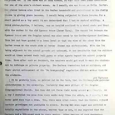 Prentice fax page 2 of 13: The statement on page 135 that D. Milton Gerber married Minnie Spencer surprised me. If her name was in fact Minnie, it must have been found unsuitable for one of the area’s richest women. As I recall, she was known as Belle Gerber. Her sister Lenore also lived in the Gerber household and contributed to the family income by giving piano lessons. I recall being subjected to these lessons for a short period as a boy until it was determined that I had no musical ability. A third sister, Hattie, I believe, was an invalid confined to a wheel chair and lived with the mother in the old Spencer house (later Tara). The vacant lot between the Spencer house and the Douglas school was also owned by the Gerber-Spencer families. This lot had been graded to a lower level so that the view of the river from the Gerber house on the south side of Center Street was unobstructed. With the lot being adjacent to the school grounds and unfenced, it was inevitable that the children would at times extend their ball games or other sports beyond the school property line. Soon after such an incident, the teachers would get word to warn the students not to infringe on private property. The Gerbers themselves had no children, and their strict enforcement of the "No trespassing" regulation did not endear them to the students.
It is probably true, as pointed out in the book, that the Gerbers and Spencers
made generous contributions to the community. Certainly, they were pillars of the Douglas Congregational Church. But they did not throw their money around recklessly. As a boy I shoveled the snow from their walks many times for which, as I recall, I was never paid more than a dime. Too, there were often rumors that the Gerbers enjoyed certain privileges not available to others. During WWI when sugar was rationed or totally unavailable in the stores, whether true or not, it was reported that the Gerbers had a 100-pound sack in their pantry. After hearing of such derogatory deeds for many years, I could hardly believe the laudatory statements that went into D.M.’s obituary at the time of his death.