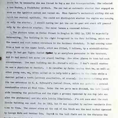 Prentice fax page 3 of 13: Both Mrs. Gerber and Miss Spencer relied on D.M. to do the driving so his death undoubtedly inconvenienced them in more ways than one. By now Lenore was well up in years but by necessity she was forced to buy a car for transportation. She selected a new Rockne, a Studebaker product. The car had an automatic starter that engaged as soon as the ignition switch was turned on. Miss Spencer's mechanical ability did not match her musical aptitude. She could not distinguish whether the engine was running or only the starter. I recall seeing her put the car in gear and start off powered only by the electric starter. She never became a seasoned driver.
The picture taken on Center Street in Douglas in 1905 (p. 138) is especially interesting. The building in the right foreground is the Kerr Building, which was the newest and most modern structure in the business district. It had running water from a tank on the upper level, which was filled, I believe, by a windmill-driven pump. It had gas lights fueled by an acetylene generator in the basement. And it had central hot water (or steam) heating. Few other places in town had such conveniences. The next building was Dr. Stroud’s office. I don't recall whether he was a physician or dentist. I do remember my father saying that he, as well as other young men, was often called on to help hold a patient in the chair while a dentist pulled a tooth (without anesthetics, of course). The third building with its two entrances is H.A. McDonald’s Central Store, which was probably a general merchandise store at that time. Later the two parts were divided, the left (east) side becoming the post office and the right a grocery operated by son Roy (who was also the postmaster) and his wife Lottie (Charlotte). I'm not sure what the next little building was used for in 1905, but it was occupied by various merchants from time to time. The corner store at the end of the block was the meat market operated by George Walz and brother Lou. Beyond is the ball field and in the distance the Douglas House or hotel, probably operated at that time by the Kibbys and later by Fred Schultz. It will be noted that the street was unpaved, and hitching posts were spaced along the sidewalk at regular intervals.