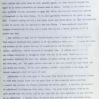 Prentice fax page 4 of 13: The team of horses is hitched to a typical farm wagon of the time. Most wagon boxes were three feet wide by nine feet long by one foot deep so that they could haul exactly one cubic yard of coal, gravel, grain, or other material. Beyond the wagon is an early automobile of unknown make or owner. Coming up the street is a bus, probably the one mentioned on page 320, which ran from the interurban station in Saugatuck to the Lake Shore. It is also partially visible in the photo on page 250. I recall seeing the bus a few years later when Elihu Eaton (p. 333) attempted for a time to revive the bus service to the Lake Shore. I have wondered since what company manufactured the bus, and I would like to see a better picture of it if anyone has one.
The mention on page 141 of “basket-factory time,” which was 30 minutes faster than Central Standard Time reminds me of the confusion this caused. Company officials and workers at the basket factory of course had to use the factory time during the summer, while most others remained on standard time. In making appointments it was always necessary to designate which time was to be used. Fruit farmers in particular disliked the fast time because in early morning the trees were still wet with dew, and the apple pickers were apt to just sit around and wait until the sun dried the leaves. If he were paying a picker a one dollar a day wage, the farmer expected a full 10 hours of work.
Reference on the same page to the great fire which destroyed the factory brings to mind this tragic event and the great loss to the community which resulted. I recall how quickly the flames enveloped the entire plant. I remember the arrival of additional firefighters from other towns. One such truck became mired in the soft ground near the river, and by the time they got into operation it was too late to be effective. I recall, too, the gloom that settled over the community during the next few days. For example, our neighbor, Mr. J.E. Durham, had worked in the company office for years and as a reward had been made a partner in the company—