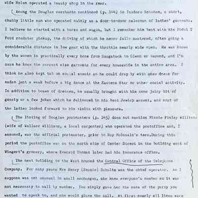 Prentice fax page 6 of 13: Just west of this building was the barber shop operated around 1915 by William Schultz, then by Osa Welch, and later for many years by Francis (Ky) Walz, while his wife Helen operated a beauty shop in the rear.
Among the Douglas merchants mentioned (p. 144) is Isadore Schuham, a short, chubby little man who operated mainly as a door-to-door salesman of ladies’ garments. I believe he started with a horse and wagon, but I remember him best with his Model T Ford roadster pickup, the driving of which he never fully mastered, often going a considerable distance in low gear with the throttle nearly wide open. He was known by the women in practically every home from Saugatuck to Glenn or beyond, and I’m sure he knew the correct size garments for every housewife in the entire area. I think he also kept tab on social events so he could drop by with a new dress for madam just a week before a big dance at the Eastern Star or other social activity. In addition to boxes of dresses, he usually brought with him some juicy bit of gossip or a few jokes which he delivered in his best Jewish accent, and most of the ladies looked forward to his visits with pleasure,
The listing of Douglas postmasters (p. 145) does not mention Minnie Finley William (wife of Wallace Williams, a local carpenter) who operated the post office and, I assumed, was the official postmaster, prior to Roy McDonald’s term. During this period the post office was on the north side of Center Street in the building west of Wiegert’s grocery, where Everard Thomas later had his insurance office.
The next building to the West housed the Central Office of the Telephone A Company. For many years Mrs Henry (Bessie) Schultz was the chief operator. As Isuppose was not unusual in small exchanges, she knew everyone’s number so it was not necessary to call by number. You simply gave her the name of the party you wanted to speak to, and she would place the call. At first nearly all lines were party lines, and all calls on a line were audible to everyone on that line. Naturally the curious would eavesdrop on neighbor’s calls, I believe our first call was two long rings and one short.