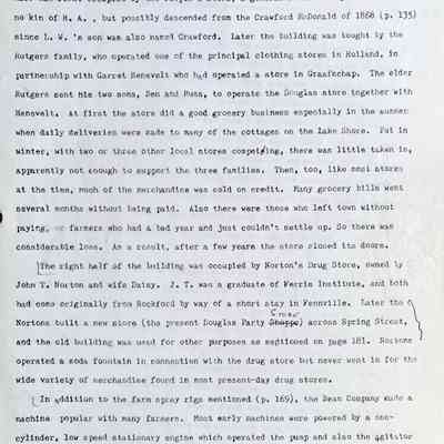 Prentice fax page 7 of 13: The next building to the left had a dual front. Within my memory the left (west) half was first occupied by the People’s Store, a general store run by L.W. McDonald, no kin of H.A., but possibly descended from the Crawford McDonald of 1868 (p. 135) since L.W.’s son was also named Crawford. Later the building was bought by the Rutgers family, who operated one of the principal clothing stores in Holland, in partnership with Garret Henevelt who had operated a store in Graafschap. The elder Rutgers sent his two sons, Ben and Russ, to operate the Douglas store together with Henevelt. At first the store did a good grocery business especially in the summer when daily deliveries were made to many of the cottages on the Lake Shore. But in winter, with two or three other local stores competing, there was little taken in, apparently not enough to support the three families. Then, too, like most stores at the time, much of the merchandise was sold on credit. Many grocery bills went several months without being paid. Also there were those who left town without paying, or farmers who had a bad year and just couldn’t settle up. So there was considerable loss. As a result, after a few years the store closed its doors.
The right half of the building was occupied by Norton’s Drug Store, owned by John T. Norton and wife Daisy. J.T. was a graduate of Ferris Institute, and both had come originally from Rockford by way of a short stay in Fennville. Later the (Nortons built a new store (the present Douglas Party-Shoppe) across Spring Street, and the old building was used for other purposes as mentioned on page 181. Nortons operated a soda fountain in connection with the drug store but never went in for the wide variety of merchandise found in most present-day drug stores.
In addition to the farm spray rigs mentioned (p. 169), the Bean Company made a machine popular with many farmers. Most early machines were powered by a one-cylinder, low speed stationary engine which operated the pump and also the agitator in the tank to keep the fungicides and insecticides in suspension. Unlike the earlier hand sprayers, these pumps operated under high pressure—at least 300 pounds—