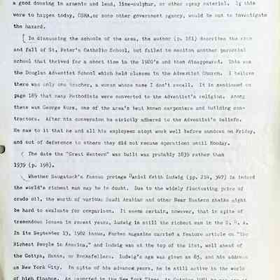 Prentice fax page 8 of 13: and many a hose of the type then available burst under this pressure giving the operator a good dousing in arsenic and lead, lime-sulphur, or other spray material. If this were to happen today, OSHA, or some other government agency, would be out to investigate the hazard.
In discussing the schools of the area, the author (p. 181) describes the rise and fall of St. Peter’s Catholic School, but failed to mention another parochial school that thrived for a short time in the 1920's and then disappeared, This was the Douglas Adventist School which held classes in the Adventist Church. I believe there was only one teacher, a woman whose name I don’t recall. It is mentioned on page 189 that many Methodists were converted to the Adventist’s religion. Among these was George Kurz, one of the area's best known carpenters and building contractors. After his conversion he strictly adhered to the Adventist’s beliefs. He saw to it that he and all his employees stopped work well before sundown on Friday, and out of deference to others they did not resume operations until Monday.
The date the "Great Western" was built was probably 1839 rather; than 1939 (p. 198).
Whether Saugatuck’s famous protege Daniel Keith Ludwig (pp. 214, 347) is indeed the world's richest man may be in doubt. Due to the widely fluctuating price of crude oil, the worth of various Saudi Arabian and other Near Eastern sheiks might be hard to evaluate for comparison. It seems certain, however, that in spite of tremendous losses in recent years, Ludwig is still the richest man in the U.S.A. In its September 13, 1982 issue, Forbes magazine carried a feature article on "The Richest People in America," and Ludwig was at the top of the list, well ahead of the Gettys, Hunts, or Rockefellers. Ludwig's age was given as 85, and his address as New York City. In spite of his advanced years, he is still active in the world of high finance. As reported in the New York Times, in October 1981 he was one of a group of four investors that tried to buy seven million shares of Kaiser Steel and gain control of the company, and effort that failed.