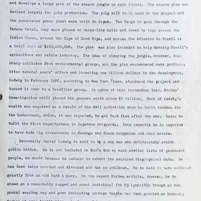 Prentice fax page 9 of 13: A Ludwig project that in recent years created most public attention (National Geographic magazine, May 1980 pp, 693-711 and Jan. 1983 p. 39) was his plan to clear and develops a large part of the Amazon jungle or rain forest. The Amazon plan was devised largely for pulp production. The pulp mill to be used on the project and the associated power plant were built in Japan. Too large to pass through the Panama Canal, they were placed on barge-like hulls and towed by tugs across the Indian Ocean, around the Cape of Good Hope, and across the Atlantic to Brazil at a total cost of $269,000,000. The plan was also intended to help develop Brazil's agriculture and cattle industry. The idea of clearing the jungle, however, drew sharp criticism from environmental groups, and the plan encountered many problems. After several years effort and investing one billion dollars in the development, Ludwig in February 1982, according to New York Times, abandoned the project and turned it over to a Brazilian group. In spite of this tremendous loss, Forbes investigation still placed his present worth above $2 billion. Much of Ludwig's wealth was acquired as a result of his WWII activities when he built tankers for the Government, which, it was reported, he got back free after the war. Later he built the first supertankers in Japanese shipyards. More recently he is reported to have made big investments in savings and loans companies and real estate.
Personally Daniel Ludwig is said to be a shy man who deliberately avoids public notice. He is not included in Who's Who or most similar lists of prominent people, no doubt because he refuses to submit the required biographical data. He has been twice married and divorced and has no children. He is said to have suffered greatly from an old back injury. In the recent Forbes article, however, he is shown as a remarkably rugged and erect individual for 85 (possibly though an old photo) wearing cap and gown indicating perhaps that he has been granted an honorary degree at some institution. As far as I know, he never earned a college degree. The book "The Rich and the Super Rich” by Lundberg gives Ludwig's education as "Public school," presumably Saugatuck High.