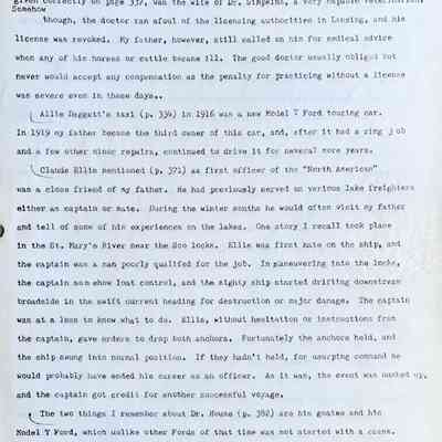 Prentice fax page 10 of 13: Grace Bandle Simpkins, whose names somehow got transposed on page 322 but are
given correctly on page 337 was the wife of Dr. Simpkins, a very capable veterinarian, Somehow though, the doctor ran afoul of the licensing authorities in Lansing, and his license was revoked. My father, however, still called on him for medical advice when any of his horses or cattle became ill. The good doctor usually obliged but never would accept any compensation as the penalty for practicing without a license was severe even in those days.
Allie Daggett’s taxi (p. 334) in 1916 was a new Model T Ford touring car.
In 1919 my father became the third owner of this car, and, after it had a ring job and a few other minor repairs, continued to drive it for several more years.
Claude Ellis mentioned (p. 371) as first officer of the "North American" was a close friend of my father. He had previously served on various lake freighters either as captain or mate. During the winter months he would often visit my father and tell of some of his experiences on the lakes. One story I recall took place in the St. Mary’s River near the Soo locks. Ellis was first mate on the ship, and the captain was a man poorly qualified for the job. In maneuvering into the locks, the captain somehow lost control, and the mighty ship started drifting downstream broadside in the swift current heading for destruction or major damage. The captain was at a loss to know what to do. Ellis, without hesitation or instructions from the captain, gave orders to drop both anchors. Fortunately, the anchors held, and the ship swung into normal position. If they hadn’t held, for usurping command he would probably have ended his career as an officer. As it was, the event was hushed up, and the captain got credit for another successful voyage.
The two things I remember about Dr. House (p. 382) are his goatee and his Model T Ford, which unlike other Fords of that time was not started with a crank. Instead, it had a rope starter like some present-day lawn mowers so the doctor could sit in the driver’s seat and start the motor by pulling the starter cord.
