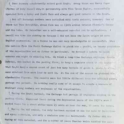 Prentice fax page 13 of 13: Thus the farmer who raised the biggest and best fruit received the highest return.
Some farmers consistently raised good fruit. Among these was Henry Jager (father of Andy Jager) who, in partnership with Miss Grace Taylor, successfully operated both a dairy and fruit farm and always got good returns on his fruit.
Not all Exchange members were satisfied with their returns, however. One of these was Thor Schreiber, whose farm was on 130th Avenue between Plummer’s Corner and the lake. Mr Schreiber was a well-educated man—but not in agriculture. I recall one time his chiding me because I did not know the Latin origin of some English expression. As a farmer he was not very knowledgeable or successful. When his returns from the Fruit Exchange failed to yield him a profit, he became suspicious of the organization and my father in particular. He devised a scheme to catch someone who might be cheating him. He hired a long-time Exchange employee, Loomis DeVries, who worked on the packing floor, to keep a separate check on his fruit, that is, to keep a secret count of just how many bushels of grade A, were obtained from each load he sent in. At the end of the season he produced his clandestine figures. The results were but little different from the official count, perhaps one percent. So nothing really came of it except to create a measure of distrust among members and employees of the organization.
During the fruit harvest, the Exchange had perhaps 50 employees working on the packing floor. Wages—at least during the depression years of the 1930's when I worked there for a short while—were 15 cents an hour for men, 10 cents for women.
During the off season, the only business carried on was the sale of fertilizer and spray materials, and only a skeleton crew was maintained. My father did the buying of this material, and for a number of years Charles Welch handled the sales and deliveries of the supplies. One office worker was also usually on the job. Among the bookkeepers employed at various times were Minnie Williams, Edith Walz, and Clark Tilllnghast.