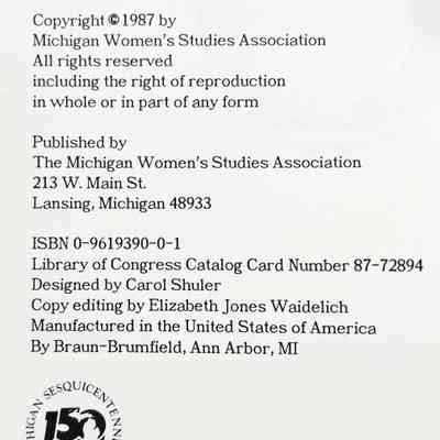 Copyright @ 1987 by Michigan Women's Studies Association
All rights reserved
including the right of reproduction in whole or in part of any form
Published by The Michigan Women's Studies Association
213 W. Main St., Lansing, Michigan 48933
ISBN 0-9619390-0-1
Library of Congress Catalog Card Number 87-72894
Designed by Carol Shuler
Copy editing by Elizabeth Jones Waidelich Manufactured in the United States of America By Braun-Brumfield, Ann Arbor, MI