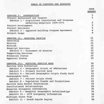 CHAPTER I: INTRODUCTION
Project Background and Purpose
Exhibit 1 - Significant Legislation and Programs
Affecting Hospitals 1959-1973
Project Development
Project Rationale
Exhibit 2 - Approved Building Program Agreement
Project Scope
CHAPTER II: HOSPITAL PROFILE
Ownership
History Mission
Hospital Services
Exhibit 3 - Statement of Mission
Supporting Services
Financial Status
Approval Status
CHAPTER III: HOSPITAL SERVICE AREA
Service Area Definition
Exhibit 4 - Geographic Origin of Admissions
Exhibit 5 - Primary Service Area
Exhibit 6 - Patient Geographic Origin Study Grid
Demographic Data
Exhibit 7 - Patient Origin Study
Exhibit 8 - Population Trends and Projections
Service Area Market Penetration
Institutional Relationships
Hospital Occupancy Information
Exhibit 9 - Hospital Geographic Relationships
Exhibit 10 - 1972 Occupancy Information
Michigan State Plan
Exhibit 11 - Grand Rapids Region