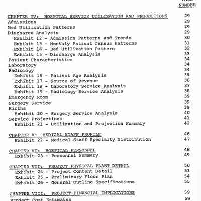 CHAPTER IV: HOSPITAL SERVICE UTILIZATION AND PROJECTIONS
Admissions
Bed Utilization Patterns
Discharge Analysis
Exhibit 12 - Admission Patterns and Trends Exhibit 13 - Monthly Patient Census Patterns
Exhibit 14 - Bed Utilization Pattern
Exhibit 15 - Discharge Analysis
Patient Characteristics
Laboratory
Radiology
Exhibit 16 - Patient Age Analysis
Exhibit 17 - Source of Revenue
Exhibit 18 - Laboratory Service Analysis Exhibit 19 - Radiology Service Analysis
Emergency Room
Surgery Service
Births
Exhibit 20 - Surgery Service Analysis
Service Projections
Exhibit 21 - Utilization and Projection Summary
CHAPTER V: MEDICAL STAFF PROFILE
Exhibit 22 - Medical Staff Specialty Distribution
CHAPTER VI: HOSPITAL PERSONNEL
Exhibit 23 - Personnel Summary
CHAPTER VII: PROJECT PHYSICAL PLANT DETAIL
Exhibit 24 - Project Content Detail Exhibit 25 - Preliminary Floor Plan
Exhibit 26 - General Outline Specifications
CHAPTER VIII: PROJECT FINANCIAL IMPLICATIONS
Project Cost Estimates
Exhibit 27 - Estimated Project Cost Summary
Exhibit 28 - Estimated Construction Costs