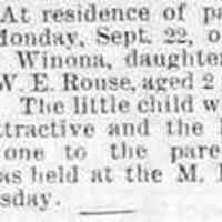          DIED. — At residence of parents, in Ganges, Monday, Sept. 22, of cholera infantum, Winona, daughter of Mr. and Mrs. W.E. Rouse, aged 2 years and 7 months. The little child was beautiful and attractive and the loss is a grievous one to the parents. The funeral was held at the M.E. church on Wednesday. (no year)
   