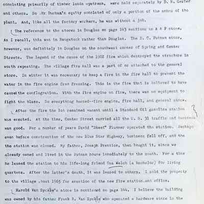 Prentice fax page 5 of 13: --or so he thought. But after the fire it was found, that the company’s supposed assets, consisting primarily of timber lands upstream, were held separately by D.M. Gerber and others. So Mr. Durham's equity consisted of only a portion of the ashes of the plant. And, like all the factory workers, he was without a job. The reference to the stores in Douglas on page 143 mentions an A & P store. As I recall, this was in Saugatuck rather than Douglas. The D.C. Putnam store, however, was definitely in Douglas on the southwest corner of Spring and Center Streets. The legend of the cause of the 1902 fire which destroyed the structure is worth repeating. The village fire hall was a part of or attached to the general store. In winter it was necessary to keep a fire in the fire hall to prevent the water in the fire engine from freezing. This is the fire that is believed to have caused the conflagration. With the fire engine on fire, there was no equipment to fight the blaze. So everything burned—fire engine, fire hall, and general store. After the fire the lot remained vacant until a Standard Oil gasoline station was erected. At the time, Center Street carried all the U.S. 31 traffic and business was good. For a number of years David "Skeet" Plummer operated the station. Perhaps even before construction of the new Blue Star Highway, business fell off, and the station was closed. My father, Joseph Prentice, then bought it, since we already owned and lived in the Putnam house immediately to the south. For a time he leased the station to his life-long friend Osa Welch (a bachelor) for living quarters. After the latter’s death, it was leased to others. I sold the property to the village about 1965 for erection of the new fire station and office. Harold Van Syckel's store is mentioned on page 144. I believe the building was owned by his father Frank B. Van Syckel who operated a hardware store in the west half, while Harold operated the grocery in the east half. As I recall the elder man died as the result of a traffic accident while on a visit to New York City.
