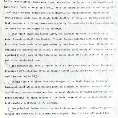 Prentice fax page 12 of 13: The book (p. 392) gives a concise history of the Saugatuck Cooperative Fruit Exchange (later the name was shortened to Saugatuck Fruit Exchange). In addition to the reason given, there were other reasons for the farmers to join together and have their fruit marketed as a unit. With the larger volume and the uniform quality resulting from more modern grading equipment, the fruit commanded higher prices than a farmer could hope to obtain individually. In fact, the largest wholesale fruit merchants in Chicago were soon competing for contracts to buy large shipments or even the entire output of the Exchange.
When first organized (about 1917) the Exchange operated in a building on Water Street—probably the Goodrich Transit Company Building mentioned on page 177. From here fruit could be shipped either by lake boat or interurban. After the new building was constructed on Culver Street (around 1922) nearly all shipments were by standard freight cars on the interurban tracks until this line went out of business and motor trucks took over.
The Exchange had been in operation only a few years when my father Joseph W. Prentice (1877-1961) was hired as manager (about 1921), and he held this position until he retired in 1953.
During this time there were many changes in the fruit industry including increased competition from western fruit as a result of improved transportation facilities. Another change was the increased vigilance of health authorities who began checking the spray residue on the fruit, necessitating the installation of fruit-washing equipment in the Exchange.
The principal fruits handled by the Exchange were apples, pears, and peaches. Berries and other small fruit were not accepted. The fruit was all graded for size on mechanical graders, and wormy or otherwise defective fruit was picked out by hand as it passed down the conveyor belt. Each farmer was credited not by how many crates of fruit he brought in but by how many bushels or barrels of each grade were obtained from his load.