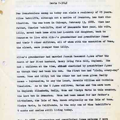 Jonesf-AliceRadcliffe1.jpg 3.1MB: ALICE RADCLIFFE
1615 Hinman Avenue
Davis 8-3842
Few Evanstonians among us today can claim a residency of 89 years.
Alice Radcliffe, although not a native of Evanston, has that distinction. She was born in Chicago, February 13, 1888. When her father, Charles Radcliffe, died of pneumonia that year, his wife, Lilly, moved back home with her 4-month old daughter, back to Evanston to live with Alice's grandmother and grandfather Jones and their 9 other children, all of whom with the exception of Rose, the eldest, were younger than Lilly.
Alice's grandmother had married Joseph Beaumont Jones after the death of her first husband, Henry Dring from Hull, England. She had 4 children at the time, cherished by grandfather Jones as though they had been his own. The first two had "plain, every-day" names, Rose and Lilly; but the other two had been given family names - impressive, to say the least, Horatio William and Cordelia Treeludra. As to the 6 Jones children, Marian and Tom were born In England; Elizabeth, Emily, Mona and Gladys Marie in this country, the last two in Evanston. Mona had been named for her father's birthplace, the Isle of Man, known originally as the Isle of Mona.
Gladys Marie, in California, is the only one of Miss Radcliffe's 9 aunts and uncles still living today.
Now, in 1888, grandmother and grandfather Jones welcome 2 more Into their household and take over the care of "baby Alice" while Lilly, her mother, does private nursing. Although she had had no