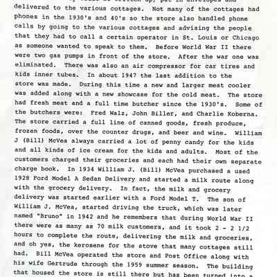 Page two of two: was the agent for Western Union and telegrams would be wired into the Saugatuck summer office of the Western Union, which was in the Parish Drug Store, and then they were phoned over to the store where they would be written up, put in envelopes and delivered to the various cottages. Not many of the cottages had phones in the 1930's and 40's so the store also handled phone calls by going to the various cottages and advising the people that they had to call a certain operator in St. Louis or Chicago as someone wanted to speak to them. Before World War II there were two gas pumps in front of the store. After the war one was eliminated. There was also an air compressor for car tires and kids inner tubes. In about 1947 the last addition to the store was made. During this time a new and larger meat cooler was added along with a new showcase for the cold meat. The store had fresh meat and a full time butcher since the 1930's. Some of the butchers were: Fred Walz, John Biller, and Charlie Koberna.
The store carried a full line. of canned goods, fresh produce, frozen foods, over the counter drugs, and beer and wine. william J (Bill) McVea always carried a lot of penny candy for the kids and all kinds of ice cream for the kids and adults. Most of the customers charged their groceries and each had their own separate charge book. In 1934 William J. (Bill) McVea purchased a used
1928 Ford Model A Sedan Delivery and started a milk route along with the grocery delivery. In fact, the milk and grocery delivery was started earlier with a Ford Model T. The son of William J. McVea, started driving the truck, which was later named "Bruno" in 1942 and he remembers that during World War II there were as many as 70 milk customers, and it took 2 - 2 1/2 hours to complete the route, delivering the milk and groceries, and oh yes, the kerosene for the stove that many cottages still had. Bill McVea operated the store and Post Office along with his wife Gertrude through the 1959 summer season. The building that housed the store is still there but has been turned into a home and is now owned by the Wendel family. And oh yes, "Bruno" is still going strong. A rebuilt engine was installed in 1987 and it still can be seen on the Lakeshore like it was in the 1930's and 40's.