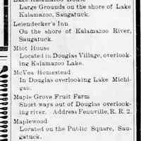          cr1908061212 resort directory.jpg; 1908 Resort Directory including Alabama Cottage, Alahee or Allahee Cottage, Apple Grove Farm Resort, Apple Crest, Bird Center, Batavia, Beachmont, Bee Hive, Calvin Whitney's Resort, Cummings House, D. Falconer's Resort, Forward Movement, Graystone Farm, Hotel Douglas, Hedge Row Villa, Hamilton House, Hotel Butler, Idylease, Lalla Rookh, Lake St. Rest, Lake Kalamazoo House, Leiendecker's Inn, Miot House, McVea Homestead, Maple Grove Fruit Farm, Maplewood, North View, Pokagon Cottages, Pleasant View, Peaceful Valley, Riverside Rest, Rose Cottage, Riverside Hotel, Rose Mond, Rovers Rest, Sunny Side, Slumber Bluff, St. Pierre Farm, Tourist's Home, The Old Homestead and Weaver's Restaurant
   