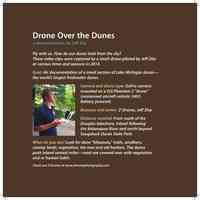          Sign accompanying the video display of drone footage from 2013-2014 Dunelands exhibit; Drone Over the Dunes
a documentation by Jeff Zita
Fly with us. How do our dunes look from the sky?
These video clips were captured by a small drone piloted by Jeff Zita 
at various times and seasons in 2014.
Goal: Air documentation of a small section of Lake Michigan dunes—the world’s largest freshwater dunes.
Camera and drone type: GoPro camera mounted on a DJI Phantom 2 “drone” (unmanned aircraft vehicle: UAV). 
Battery powered.
Business and owner: Z-Drones, Jeff Zita. 
Distance covered: From south of the Douglas lakeshore, inland following the Kalamazoo River and north beyond Saugatuck Dunes State Park.
What do you see? Look for dune “blowouts,” trails, sandbars, swamp lands, vegetation, the new and old harbors. The dunes push inland several miles—most are covered over with vegetation and or human habit.
Check out Z-Drones at www.zdronesphotography.com
   