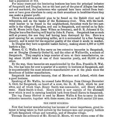 302: other on the south side. The village of Saugatuck was organized in 1868, and H. B. Moore was chosen its first president. The village of Douglas was organized in 1870, and C. A. Ensign elected its president.
At the late census Saugatuck village had 797 inhabitants, and Douglas 502, while the township proper had a population of 912.
For many years past the lumbering business has been the principal industry of Saugatuck and Douglas, but as the best part of the pine of Allegan has been cut and marketed, the lumbermen who operated here have retired from business or have gone elsewhere to carry on their avocations in localities where they can make a greater profit.
There is still some scattered pine to be found on the Rabbit river and its tributaries, and on the banks of the Kalamazoo river.
This, with the hardwood lumber to be found in the neighborhood, furnishes work for two sawmills in the village of Douglas, and one in Saugatuck, and carried on by Robert M. Moore (with Capt. Isaac Wilson as foreman), and 0. R. Johnson & Co.
Douglas has a fine flouring mill kept by John S. Payne. Saugatuck has no such mill at present, the one they had having been destroyed by fire. Here is a good opening for an enterprising miller, as it is surrounded by a fine farming country, and is noted for the superior quality of the wheat it sends to market.
In Douglas they have a splendid basket factory, making about 4,000 or 5,000 baskets a day.
Messrs. O. O. Wallin & Son carry on two extensive tanneries in Saugatuck, one at Douglas (formerly Gerber's), and the other at Wallinville, a suburb of Saugatuck.
They employ a large number of men at their manufactories, us-
ing about 10,000 hides at one of their tanneries yearly, and 20,000 at the other.
By the way, these tanneries are superintended by the Hon. Franklin B. Wallin, who has been for over a quarter of a century in business at Saugatuck, and is unquestionably the most extensive manufacturer now in the place since the decadence of lumber manufacture.
Saugatuck has another tannery, that of Morrison and Leland, which does a good business.
Speaking of Mr. Wallin, he crossed Lake Michigan from Chicago December 2, 1853, for Saugatuck, on board of a scow, the D. R. Holt, which he now owns, and of which Capt. Henry Smith was commander, and Henry Allett mate. Hank Smith is dead. Henry Allett is now captain of the aforesaid scow which is used in carrying hemlock bark from Grand Haven to Saugatuck.
The tug Fanny Shriver is used by Mesers Wallin & Son to carry on their extensive tanneries, together with three scows; the scow Holt carries 110 tons.
THE FRUIT BUSINESS.
Now that lumber manufacturing has become of minor importance, grent interest is being taken in fruit culture by the business men and property holders of both Saugatuck village and township, and of Douglas village.
Through the politeness of Mr. Horace D. Moore, we were shown some of tho finest orchards on the lake bank in the vicinity of the village of Douglas. As these were the first peach orchards we had ever seen and explored we were perfectly charmed with them.
Fruit culture on an extensive scale did not begin until 1869, although the pioneer settlers ascertained the fact that the climate, soil and surroundings of Saugatuck were well adapted for horticultural purposes--peaches especially.
