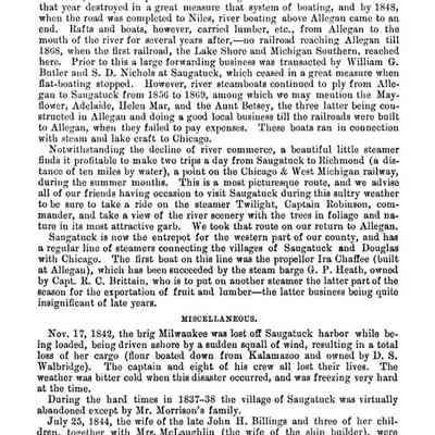 305: the river banks are bereft of these noble red men, and not one of their canoes or pirogues is now to be seen.
Prior to 1846 flat-boats ran from Kalamazoo to Saugatuck, being poled up and down, but the completion of the Michigan Central railroad to Kalamazoo that year destroyed in a great measure that system of boating, and by 1848, when the road was completed to Niles, river boating above Allegan came to an end.
Rafts and boats, however, carried lumber, etc., from Allegan to the mouth of the river for several years after, -no railroad reaching Allegan till 1868, when the first railroad, the Lake Shore and Michigan Southern, reached here. Prior to this a large forwarding business was transacted by William G. Butler and S. D. Nichols at Saugatuck, which ceased in a great measure when flat-boating stopped. However, river steamboats continued to ply from Allegan to Saugatuck from 1856 to 1869, among which we may mention the May-flower, Adelaide, Helen Mar, and the Aunt Betsey, the three latter being constructed in Allegan and doing a good local business till the railroads were built to Allegan, when they failed to pay expenses. These boats ran in connection with steam and lake craft to Chicago.
Notwithstanding the decline of river commerce, a beautiful little steamer finds it profitable to make two trips a day from Saugatuck to Richmond (a distance of ten miles by water), a point on the Chicago & West Michigan railway, during the summer months. This is a most picturesque route, and we advise all of our friends having occasion to visit Saugatuck during this sultry weather to be sure to take a ride on the steamer Twilight, Captain Robinson, commander, and take a view of the river scenery with the trees in foliage and nature in its most attractive garb. We took that route on our return to Allegan.
Saugatuck is now the entrepot for the western part of our county, and has a regular line of steamers connecting the villages of Saugatuck and Douglas with Chicago. The first boat on this line was the propeller Ira Chaffee (built at Allegan), which has been succeeded by the steam barge G. P. Heath, owned by Capt. R. C. Brittain, who is to put on another steamer the latter part of the season for the exportation of fruit and lumber--the latter business being quite insignificant of late years.
MISCELLANEOUS.
Nov. 17, 1842, the brig Milwaukee was lost off Saugatuck harbor while being loaded, being driven ashore by a sudden squall of wind, resulting in a total loss of her cargo (flour boated down from Kalamazoo and owned by D. S. Walbridge). The captain and eight of his crew all lost their lives. The weather was bitter cold when this disaster occurred, and was freezing very hard at the time.
During the hard times in 1837-38 the village of Saugatuck was virtually abandoned except by Mr. Morrison's family.
July 25, 1844, the wife of the late John H. Billings and three of her children, together with Mrs. McLaughlin (the wife of the ship builder), were drowned by the capsizing of a boat on the river a few miles above Saugatuck village.
In 1838 the first light-house was erected at the mouth of the river. S. D.
Nichols was its first keeper.
The lights are now kept at the end of the pier in Kalamazoo harbor.
George Baker is the keeper.
In 1851 Mr. S. D. Nichols open the first store in Saugatuck, the mercantile trade having previously been monopolized in the now defunct city of Singapore.