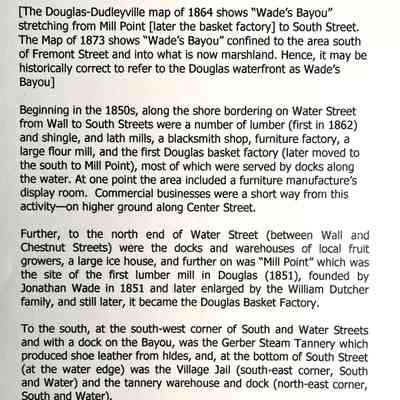 Text likely by James Schmiechen: THE OLD DOUGLAS INDUSTRIAL DOCKLANDS
Some notes on the environs of Wade's Bayou
[The Douglas-Dudleyville map of 1864 shows "Wade's Bayou" stretching from Mill Point [later the basket factory] to South Street.
The Map of 1873 shows "Wade's Bayou" confined to the area south of Fremont Street and into what is now marshland. Hence, it may be historically correct to refer to the Douglas waterfront as Wade's Bayou]
Beginning in the 1850s, along the shore bordering on Water Street from Wall to South Streets were a number of lumber (first in 1862) and shingle, and lath mills, a blacksmith shop, furniture factory, a large flour mill, and the first Douglas basket factory (later moved to the south to Mill Point), most of which were served by docks along the water. At one point the area included a furniture manufacture's display room. Commercial businesses were a short way from this activity-on higher ground along Center Street.
Further, to the north end of Water Street (between Wall and Chestnut Streets) were the docks and warehouses of local fruit growers, a large ice house, and further on was "Mill Point" which was the site of the first lumber mill in Douglas (1851), founded by Jonathan Wade in 1851 and later enlarged by the William Dutcher family, and still later, it became the Douglas Basket Factory.
To the south, at the south-west corner of South and Water Streets and with a dock on the Bayou, was the Gerber Steam Tannery which produced shoe leather from hides, and, at the bottom of South Street (at the water edge) was the Village Jail (south-east corner, South and Water) and the tannery warehouse and dock (north-east corner, South and Water).
All in all, this industrial-docks area provided employment for hundreds of men and women. By 1927 most of the manufacturing activity had ended.
