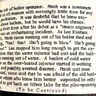 part 4: ... the job of boiler operator. Frank was a inveterate angler in all seasons with seemingly little time for any other profession. It was doubtful that he knew anything about boilers, but he would have his chance ... ly a short time after his debut as a "steam engineer," there was an embarrassing incident. As Lee Kiernan has it, Frank came running out of his boiler shed and yelling, "Run! Run! She's going to blow" She's going to blow!" Lee stopped him long enough to get the explination that the water injector had quit and the boiler was running out of water. A bucket of cold water thrown on the over-heated injector started it working again and possibly averted disaster. Frank quit soon afterward, some said that he was afraid of the old boil-but others who knew him better suspected he only wanted to get back on Silver Lake for the pike-spearing seasib.