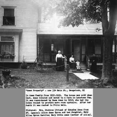 Ames_property_334_Main_St.jpg 1.3MB: "Ames Property" - now 334 Main St., Saugatuck, MI
In Ames family from 1857_1929. The house was sold when Capt. Ames retired and moved to a farm in Laketown Twp. It was repurchased by Rena Ames in 1912; she had the house raised to provide more room upstairs. After her death it was rented to Fritz Walz. Pictured Mrs. Disbrow (friend of Grandma Ames from St. Ignace); Aliced Ames Byron and her daughter, Mary Ellen Byron Gerrits; Mary Davis Ames (mother of Alice).