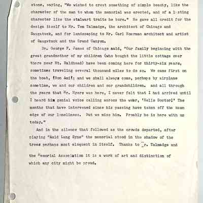 from Kit Lane collection, original document in Chain Ferry box: Mr. F. F. Fursman told of the construction of the seat from solid stone, saying, "We wished to create something of simple beauty, like the character of the man to whom the memorial was erected, and of a lasting character like the stalwart traits he bore." He gave all credit for the design itself to Mr. Tom Talmadge, the architect of Chicago and Saugatuck, and for landscaping to Mr. Carl Hoerman architect and artist of Saugatuck and the Grand Canyon.
Dr. George F. James of Chicago said, "Our family beginning with the great grandmother of my children (who bought the little cottage over there near Mt. Baldhead) have been coming here for thirty-six years, sometimes traveling several thousand miles to do so. We came first on the boat, Bon Ami; and we shall always come, perhaps by airplane sometime, we and our children and our grandchildren. and all through the years that Mr. Myers was here, I never felt that I had arrived until I heard him genial voice calling across the water, 'Hello Doctor!' The months that have intervened since his passing have taken off the keen edge of our loneliness. But we miss him. Probably he is here with us today."
And in the silence that followed as the crowds departed, after playing "Auld Lang Syne" the memorial stood in the shadow of the trees perhaps most eloquent in itself. Thanks to Mr. Talmadge and the Memorial Association it is a work of art and distinction of which any city might be proud.