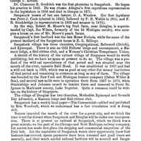          306; The first post office was established at Saugatuck in August, 1835, and R.R. Crosby was the postmaster, who has had ten successors, George T. Arnold being the present incumbent.
Saugatuck was made a port of entry in 1870, and the duputy collector is George T. Arnold.
Dr. Chauncey B. Goodrich was the first physician in Saugatuck. He began his practice in 1842.
He was chosen Allegan's first republican representative
in the legislature in 1856 and died in Ganges in 1871.
Saugatuck boasts of but one lawyer, D. A. Winslow.
Her first legislator was Peter J. Cook (elected in 1845), followed by F. B. Wallin in 1861, and F. B. Stockbridge (a representative in 1869 and senator in 1821).
By the way, Robert M. Moore's big fruit farm, near Douglas, is superintended by Capt. Ike Wilson, formerly of the 3d Michigan cavalry, who occupies a house on one of Mr. Moore's peach farms.
Saugatuck's first landlord was the late Moses Nichols, while the name of the present landlord of the Saugatuck house is E. G. Billings.
Saugatuck village has three churches, Congregational, Reformed (Dutch), and Episcopal. There is also an Odd Fellows lodge and encampment, a Masonic lodge, a Red-ribbon club, and a Woman's Christian Temperance Union.
A sketch of the history of the extinct village of Singapore would be worth publishing, but we have no space at present to do so. The village was a product of the wild cat speculations of that period and was situated near the mouth of the river, opposite Bald Head. It was established in 183% and had a wild cat bank in 1839, which was as good as any other fint money institution of that period and remaining in existence as long as any of them. The village was founded by the New York and Michigan lumber company (Oshea Wilder & Son), and several saw-mills were in operation there from 1837 to 1875, when Stockbridge and Johnson ceased to lumber there and removed to Point St. Ignace in Mackinaw county, Lake Superior. Quite a romance cold be written on the history of Singapore.
The village of Douglas has two churches, Methodist Episcopal and Seventh Day Adventist, a Masonic lodge and Red-ribbon club.
Saugatuck has a weekly local paper- The Commercial- edited and published by Mrs. Woodhull, which we understand has a fair circulation and is doing well.
Nature intended the mouth of the river for a great city, and we think the time is not far distant when Saugatuck and Douglas will be under one incorporation. There is at present no railroad at Saugatuck, which we think was a great mistake on the part of the Chicago and West Michigan railway company, for nature has made this place the shipping and commercial emporium of the fruit belt. Let the capitalists of Saugatuck watch their opportunity (now that business has revived, specie payments have been resumed and good times are assured), and their much needed railroad facilities will be secured and Saugatuck assume that place in the business world which its geographical situation designed it to occupy.
In going up the river on the Twilight we passed McCormick's landing, a familiar point in river navigation. From this point to Lake Michigan it is a dense peach orchard all the way. Farmers that used to raise grain are now converting all their farms into peaches and other fruit.
The Detroit river under the French and British occupation never presented a lovelier sight than this--the famous fruit belt of Michigan--for the western portion of Allegan
   