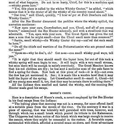 308: Indians and the strategy he employed to escape from his savage foes, when he represented where he could find a whisky spring. But let the author tell his own tale.
"I know it," answered Le Bourdon, coolly, "because medicine men know most of what happens. Do not be so hasty, Chief, for this is a medicine spot -- whisky grows here.
"Yes, this place is called by the whites Whisky Center," he added, " which means that it is the center of all the whisky of the country round about."
" Dat true," said Cloud, quickly, "I hear so'ger at Fort Dearborn call him
Whisky Center."
After the Bee Hunter discovered the puddles where the whisky spilled, the narration continues:
"Now open your ears, Crowsfeather, and you, Cloud, and all of you young braves," commenced the Bee Hunter solemnly, and with a steadiness that was admirable.
"Yes, open wide your ears. The Great Spirit has given the red
man a nose that he might smell does the Cloud smell more than common?"
"Sartin, smell whisky--dis Whisky Center dey say--nat' ral dat such smell be here."
"Do all the chiefs and warriors of the Pottawattamies who are present smell the same?"
"'Spose so--why he don't, eh? Got nose--can smell whisky good ways, tell you."
"It is right that they should smell the liquor here, for out of this rock a whisky spring will soon begin to run. It will begin with a very small stream, but soon there will be enough to satisfy everybody. The Great Manitou knows that his red children are dry; he has sent a medicine man of the pale faces to find a spring for them. Now look at this piece of rock--it is dry--not even the dew has yet moistened it. See; it is made like a wooden bowl that it may hold the liquor of the spring. Let Crowsfeather smell it-smell it, Cloud--let all my young men smell it, too, that they may be certain there is nothing there." All the Indians then smelled and tasted the whisky, and the cunning Bee Hunter made good his escape.
MOORE'S CREEK.
Here is a description of Moore's creek, a covert employed by the Bee Hunter in his final escape from the Indians:
"The halting place that morning was not in a swamp, for none offered itself at a suitable place from the mouth of the river. On the contrary it was in a piece of opening, that was tolerably well garnished with trees, however, and through which ran a small brook which poured its tribute in the Kalamazoo.
The Chippewa had taken notice of this brook which was large enough to receive the canoes, where they might be concealed in the rushes. A favorable copse, surrounded with elders, afforded a covered space on shore, and these advantages were improved for an encampment."
As we have said before, the late Mr. Butler was the first known permanent white settler at Saugatuck. But it is well known there was an Indian trading post at Kalamazoo in 1820 and 1823, while it is also well known that a Frenchman named Bouchon had a trading post at Bouchon stretch, a long piece of smooth water about four miles by water below Allegan. Louis Campau of Grand Rapids had a trading post where the Rabbit river empties into the Kalamazoo, in 1825, while the American fur company had a post in the same year at the point
