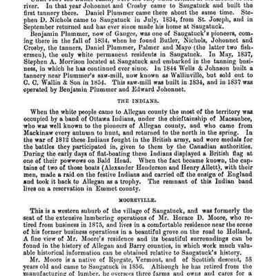 309: known as Peach Orchard, where quite an Indian settlement then existed. It was these Indians who probably planted the old peach orchard discovered there when the white immigrants first arrived at Saugatuck.
Until 1834 the Butler family were the only white settlers at the mouth of the river. In that year Johonnet and Crosby came to Saugatuck and built the first tannery there. Daniel Plummer came there about the same time.
Stephen D. Nichols came to Saugatuck in July, 1834, from St. Joseph, and in September returned and has ever since made his home at Saugatuck.
Benjamin Plummer, now of Ganges, was one of Saugatuck's pioneers, coming there in the fall of 1834, when he found Butler, Nichols. Johonnet and Crosby, the tanners, Daniel Plummer, Palmer and Mayo (the latter two fishermen), the only white permanent residents in Saugatuck. In May, 1837, Stephen A. Morrison located at Saugatuck and embarked in the tanning business, in which he has continued ever since. In 1844 Wells & Johnson built & tannery near Plummer's saw-mill, now known as Wallinville, but sold out to C. C. Wallin & Son in 1854. This saw-mill was built in 1834, and in 1837 was operated by Benjamin Plummer and Edward Johonnet.
THE INDIANS.
When the white people came to Allegan county the most of the territory was occupied by a band of Ottawa Indians, under the chieftainship of Macsaubee, who was well known to the pioneers of Allegan county, and who came from Mackinaw every autumn to hunt, and returned to the north in the spring. In the war of 1818 these Indians fought in the British army, and wore medals for the battles they participated in, given to them by the Canadian authorities.
During the early days of flat-boating these Indians displayed a British flag at one of their powwows on Bald Head. When the fact became known, the captains of two of those boats (Alexander Henderson and Henry Allett), with their men, made a raid on the festive Indians and carried off the ensign of England and took it back to Allegan as a trophy. The remnant of this Indian band lives on a reservation in Emmet county.
MOOREVILLE.
This is a western suburb of the village of Saugatuck, and was formerly the seat of the extensive lumbering operations of Mr. Horace D. Moore, who retired from business in 1875, and lives in a comfortable residence near the scene of his former business operations in a beautiful grove on the road to Holland.
A fine view of Mr. Moore's residence and its beautiful surroundings can be found in the history of Allegan and Barry counties, in which work much valuable historical information can be obtained relatise to Saugatuck's history.
Mr. Mooro is a native of Ryegate, Vermont, and of Scottish descent, 58 years old and came to Saugatuck in 1856. Although he has retired from the manufacturing of lumber, he oversees three farms and owns and cares for a considerable property in Wisconsin and Illinois, owning the Sherman house in Allegan, and a fruit farm near the same place. He intends next season to embark in fruit culture in the vicinity of Saugatuck. During our recent trip to Saugatuck and the fruit regions of western Allegan county, we had the pleasure of partaking of the hospitalities of Mr. Moore for several days, and take this occasion to return our thanks to that gentleman and his wife for the courteous treatment we received. May long life and prosperity ever attend them.