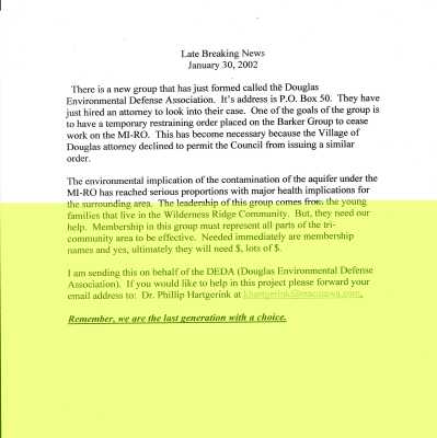 Late Breaking 2002 News About the Formation of the Douglas Environmental Defense Act to stop the development of MI-RO: Late Breaking News
January 30, 2002
There is a new group that has just formed called the Douglas Environmental Defense Association. It's address is P.O. Box 50. They have just hired an attorney to look into their case. One of the goals of the group is to have a temporary restraining order placed on the Barker Group to cease work on the MI-RO. This has become necessary because the Village of Douglas attorney declined to permit the Council from issuing a similar order.
The environmental implication of the contamination of the aquifer under the
MI-RO has reached serious proportions with major health implications for the surrounding area. The leadership of this group comes fror. the young families that live in the Wilderness Ridge Community. But, they need our help. Membership in this group must represent all parts of the tri-community area to be effective. Needed immediately are membership names and yes, ultimately they will need $, lots of S.
I am sending this on behalf of the DEDA (Douglas Environmental Defense Association). If you would like to help in this project please forward your email address to: Dr. Phillip Hartgerink at khartgerink@macalawa.com
Remember, we are the last generation with a choice.