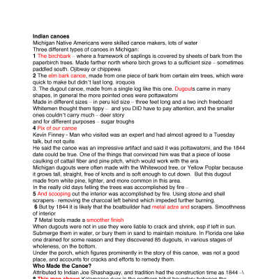 Edgcomb.pdf 70KB - Speaker's notes from Aug. 16, 2011 Tuesday Talk about canoe by Kit Lane: Indian canoes
Michigan Native Americans were skilled canoe makers, lots of water
Three different types of canoes in Michigan:
1 The birchbark – where a framework of saplings is covered by sheets of bark from the paperbirch trees. Made farther north where birch grows to a sufficient size – sometimes paddled south. Ojibway or chippewa
2 The elm bark canoe, made from one piece of bark from certain elm trees, which were quick to make but didn’t last long. iroquois
3. The dugout canoe, made from a single log like this one. Dugouts came in many shapes, in general the more pointed ones were pottawatomi
Made in different sizes – in peru kid size – three feet long and a two inch freeboard
Whitemen thought them tippy –  and you DID have to pay attention, and the smaller ones couldn’t carry much – deer story
and for different purposes – sugar troughs 
4 Pix of our canoe
Kevin Finney - Man who visited was an expert and had almost agreed to a Tuesday talk, but not quite
He said the canoe was an impressive artifact and said it was pottawatomi, and the 1844 date could be true. One of the things that convinced him was that a piece of loose caulking of cattail fiber and pine pitch, which would work with the era
Michigan dugouts were often made with the Whitewood tree, or Yellow Poplar because it grows tall, straight, free of knots and is soft enough to cut down.  But this dugout made from white pine, lighter, and more common in this area. 
In the really old days felling the trees was accomplished by fire –
5 And scooping out the interior was accomplished by fire. Using stone and shell scrapers– removing the charcoal left behind which impeded further burning. 
 6 But by 1844 it is likely that the boatbuilder had metal adze and scrapers. Smoothness of interior
 7 Metal tools made a smoother finish
When dugouts were not in use they were liable to crack and shrink, esp if left in sun.
Submerge them in water, or bury them in sand to maintain moisture. In Florida one lake one drained for some reason and they discovered 85 dugouts, in various stages of wholeness, on the bottom. 
Under the porch, which figures prominently in the story of this canoe,  was not a good place, and accounts for cracks and efforts to remedy them.
Who Made the Canoe?
Attributed to Indian Joe Shashaguay, and tradition had the construction time as 1844 –\
8 This map shows Kalamazoo river is the northern tribal boundary between the pottawatomi and the odawa or Ottawa to the north
Even then most didn’t live here full time, mostly in winter where would go up rivers into family groups.
Kzoo river Indians used both birchbark and dugout canoes. Birchbarks brought from up north. one old letter I recall mentions the banks of the kzoo where both kinds were pulled up. The bark canoes were usually larger, could carry more, and more suitable for the uneven waters of lake Michigan.
After the Pottawatomi land was ceded, sold, stolen – whatever –  they were forcibly removed west in 1837.
Some went out west and began a new life, some moved to Canada, some went west and came back. And some pretended they were Ottawa. After a while no one was quite sure WHERE they belonged.
Local natives are mostly part of four families, the Shashaguays, the Waugons and the Snays  of Saugatuck and the Shagonabys of Allegan.  
9 The Shashagua name was first recorded in an Indian census of 1839, they were part of a group of Odawa (or possibly covert Pottawatomi) who lived near Allegan in 1835 under the more-or-less leadership of Maksaube. Shashagua was said to be one of Maksaube’s three brothers.
Maksaube and Shashagua later moved to the Holland area, where Maksaube even attempted to be elected chief of the village of Ottawa about where pickle factory now is but was unsuccessful losing out to the Waukazoos. 
They were part of a mixed band of Ottawa and pott who were, beginning about 1841, under the wing of George Nelson Smith, a congregational minister who founded a mission in Fillmore township at the extreme northern Allegan county in 1842. The Smith home, centerpiece of the mission still stands on  40th Street, 
There was a division in the Ottawa village, some wanted to remain Catholic, others wanted to joing Smith and try the Protestant take on Christianity – many of them did both. According to Smith’s diary Shashagua, in 1842, had two wives and 8 children. He originally sided with maksabe in favor of the catholics, and tried to undermine the ministry of Smith but when Smith’s doctoring saved his son, became one of his supporters.
 10 Shashagua owned eight acres of land, in Ottawa county north of the mission. Map One wife died in 1846, and the number of children varied 
After the Dutch arrived in 1847, with no idea of how to live in the land, and no respect for the Indians possessions and land. They stole their deer, and destroyed their sugaring camps. Discouraged Smith arranged to move his little flock to new lands and in 1849 left for northport.
But some stayed behind including, we suspect, the shashagua family – mainly because the patriarch of the family imbibed a little too much firewater and drowned near the mouth of the river April 20,  1848 before the boat left.
At that point the name Shashagua disappears from Indian Census, federal census and we have little idea where the children were.
Now, who actually built the canoe in 1844. First, I suspect that the date we have for construction is not totally correct. We have only the word of trapper Lou Hamlin recollecting his purchase, after more than a half century, when he was probably of advanced years. If he has the name correct, which is problematical,  we still don’t find  him until the 1870 census. Then a number of Indians, of about the right age to be Shashagua’s sons begin popping up including one who was honestly named Joe.
11 1870 census shows :   note I, farmers snays all born in Canada
Fabien or Fabius snay – early settler
12 1880 Joseph is 45 (30 in 1870) probably living on Indian point, and described as a “hunter”  if 45 in 1880 was  about 10 when the canoe was built, making him a child prodigy as a boat builder 
13 1900 census – shows William married a dutch lady – turned all kids white – became building inspector for the city of Holland – ran the IXL Machine shop,  built boats for the navy in Benton harbor during WWII
Boatbuilding continued by the Shags at Saugatuck –
14  John Sr. and son Jim at The Shag Shop on Old Allegan Road, in 1978 built the first Queen of Saugatuck – later renamed the Star, in honor of its owners the Starring family. Using blueprints first      15  drawn for Dick Hoffman’s Island Queens.  Color pix 
Later replaced by a new all-weather boat.
16 In 1983 the shags built the Harbor Steamer, same plans, which ran for about 20 years at Grand Haven.
And in 1985 the Silver Queen built for excursions near Pentwater but later moved to Gun Lake at the    17 western edge of Allegan county and called the Penassee Paddler later sold to Shreveport, Louisiana.

How did it come to us?
Edgcomb family, another remarkable set of people
First Wm. G. Edgcomb from Lorain, Ohio,  1842 – 1929, one of six brothers,
Served in the navy during the Civil War, aboard the bark Gem of the Sea. Enlisted at 19, in sept 1861 and was honorably discharged at Boston oct of 1862. Came to Saugatuck in 1864, served as engineer on the 18 Ira Chaffee, an early steamboat, with Captain Edward Costain, and met Ella Greenalgh of Buffalo who was in Saugatuck visiting her sister, Mrs. Henry Shriver, whose husband owned Riverside Hotel, the building which later became Ox-Bow Inn, the main building at the art school. Married in 1868, William and Ellen resided in Saugatuck for 65 years, except for a few years’ when they lived in Muskegon.  Had four children: William, Nellie, Charles and Morgan. Two sons, William and Morgan became Great Lakes captains. Wiliam, the father, died in 1919.
18A Morgan Sr. was born in Muskegon in 1877, but moved to Saugatuck when he was seven years old. Since his father was a great lakes captain he was always interested in boats and in about 1898 contracted with a old area hunter-trapper to purchase his Indian-made dugout canoe, mainly to use for hunting and trapping on the river. We’ll get back to that later. 
19 However just a few years later he began a career on the Great Lakes sailed on the M. F. Butters and  20 the Mary McGregor. Before going to work on the Georgian Bay Line vessels, Alabama, North American and South American, all of which he captained at one time or another. 
21 At helm During World War II he was commissioned a lieutenant commander and tested boats built in Benton Harbor, taking several down the Mississippi River to turn them over to the Navy. The Snay family was also part of that effort.
Despite all of his years on the lakes,  Morgan Sr. according to his obit was “never shipwrecked, although he once spent 15 hours in a heavy sea crossing Saginaw Bay in a storm where several other vessels foundered and sank”.  
22– sa at saug             23 24 South American  
25 He retired in 1949. Retired  

He was married to Bessie Smalley, the daughter of William Burdett and Marian Smalley. They have       26 four children. All four worked on the Georgian Bay boats at one time or another. 
William (or Bud) Edgcomb who worked on the Georgian Bay line boats for a while and later  captained tugboats at Milwaukee, 

The girls, Marian Edgcomb Bale and Jeanne Edgcomb, owned the London Shop in Saugatuck for many years. Jeanne was hostess and program director for the Georgian Bay boats in the summer, and spent the winters as cruise director on the Mississippi River Boat the Gordon C. Greene. 

Morgan Jr., born in 1923, worked on the Georgian Bay along with the rest of the family, and lots of other Saugatuck-based sailors, and waitresses and deckhands. After graduation from SHS in 1941 he took a job loading coal on a commercial freighter before enlisting in the U. S. maritime Service’s Merchant Marines. And began loading ammunition on a liberty ship headed for France. He later served with the Army infantry during the Korean war, then returned to Saugatuck. 
After the last of the Georgian-Bay lines vessels was decommissioned he worked at Chris-Craft In Holland 27 and later Broward Marine. He sailed for Evel Knievel for 3 years. Knievel owned about 9 boats of various sizes, He was always the captain by Morg was first mate. They were all named Evel Eye I.
He and his wife, Buzz, who served as stewardess led trips around the world for a number of celebrities.
Now back to the dugout. . . 
28 Barechdested in dugout 1956
Morgan Sr. had purchased it about 1898 from Lou Hamlin, a man of the woods type who used it for subsistence hunting and trapping. Hamlin said that it had been built in 1844 by “Indian” Joe shashaguay of the Indian Point Shashaguays. Handcarved from a single log. He sold it to Morgan Sr. for $3. He used it until he became too busy for the hunting and trapping and retired the old canoe under his porch on Hoffman Street. 
At least 20 years later Morg Jr. came home from the Korean War, and drug out the old canoe. It had cracked in several places and, in addition to added caulking had iron supports added to hold it together. He spent many hours on the river in the old canoe, always alone – he felt like it was not stable enough 29 for a passenger, his wife explained. Morg in canoe    
 30 iq launch
He had not taken the old canoe out in several years when in 2004 Edgcomb was diagnosed with cancer, and  given only a few days to live entered Hospice in Holland. There they stabilized his health making him much more comfortable. Morg began longing to sit in the old canoe just once more, and his fellow firemen from Saugatuck  thought the request reasonable. – newspaper story said the canoe had been on loan to the sd historical society, but that is not true. 
The Central Wesleyan church near the Hospice had a tiny pond, and they brought the old canoe to the bank of the pond and went over to the hospice to get Morg. They blindfolded him and led him downstairs  and helped him into the canoe, which was still on the bank with the bow in the water where 31 he happily posed for pictures.  morgan in dugout at nursing home
32 Morgan Jr. died October 30, 2004, and the fire department named a new fireboat the Morgan J. in his honor.
After his death the family and the firemen gifted the Saugatuck-Douglas Historical Society with the ancient historic vessel, and it became part of their new exhibit, just hours before it opened in May.
Footnote: Charles Lorenz, one of the founding members of the society, became so fascinated with the story that in 1984 he, and others, purchased the Old Wing Mission turning it into a Bed and Breakfast. And began work, only recently finished, of transcribing some of the Smith diaries.

Dugout Tuesday talk cd
1-drawing birchbark canoe
2-drawing elm bark canoe
3- sheet of drawings dugout canoes
4- three pictures of our canoe, put all three on same image if you can easily.                                                   I will forward as an email from James Schmiechen – subject: canoe, originally sent 5/26/11
5- drawings of Indians burning inside of dugouts
6- drawings of scooping out tools
7- photos, use left part of sheet only. Smooth insides with metal tools
8- map of Indian land cessions 
9- Indian census ca 1838-1839
10- map of Old wing mission Indian tracts
11- detail of the 1870 census. I will forward as an email from cyoder subject: re shashagud and eney, originallhy sent 7/31/11
12- 1880 census, crop please if you can without too much work 
13- 1900 census, crop as marked if it is not an arduous task.
14- black and white photo, launching of the Queen of Saugatuck
15- color pix, queen of Saugatuck
16 b&w Harbor Steamer
17 b&w Penassee Paddler
18- b&w Ira Chaffee
18A- CaptEdgcomb – cyoder email 8/8/11 12:39
19 b&w Marshall F butters
20 Large b&w photo of three boats
21 b&w Captain Edgcomb with North American behind
22 b&w boats docked next to big pavilion
23- color postcard south American docking at Mackinac
24- color postcard South American in Sault locks.
25 Saugatuck Captain Retires – newspaper clipping
26- Edgcomb children – cyoder email 8/8/11 12:44
27- EvelKnieval – cyoder email 8/8/11 12:45 (use the picture of Morg and the curly headed man in the lower left hand corner pouring a beer – the others are of Evel’s son.)
28- Dugout pictures-1  - cyoder email 8/8/11 12:39  Clipping from Detroit News, include text to the right.
29- Morg in canoe. This is the one you scanned earlier. Let me know if you still have it or need me to send again.
30- Large b&w of Morg at Island Queen launch
31- Morgan and dugout at nursing home  - cyoder email 8/8/11 12:37
32- Fireboat – cyoder email 8/8/11 12:47